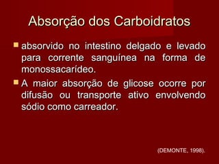 Absorção dos CarboidratosAbsorção dos Carboidratos
 absorvido no intestino delgado e levadoabsorvido no intestino delgado e levado
para corrente sanguínea na forma depara corrente sanguínea na forma de
monossacarídeo.monossacarídeo.
 A maior absorção de glicose ocorre porA maior absorção de glicose ocorre por
difusão ou transporte ativo envolvendodifusão ou transporte ativo envolvendo
sódio como carreador.sódio como carreador.
(DEMONTE, 1998).
 