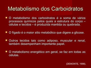 Metabolismo dos CarboidratosMetabolismo dos Carboidratos
 O metabolismo dos carboidratos é a soma de váriosO metabolismo dos carboidratos é a soma de vários
processos químicos pelos quais a estrutura do corpo –processos químicos pelos quais a estrutura do corpo –
células e tecidos – é produzida mantida ou quebrada.células e tecidos – é produzida mantida ou quebrada.
 O fígado é o maior sitio metabólico que digere a glicose.O fígado é o maior sitio metabólico que digere a glicose.
 Outros tecidos tais como adiposo, muscular e renal,Outros tecidos tais como adiposo, muscular e renal,
também desempenham importante papel.também desempenham importante papel.
 O metabolismo energético em geral, se faz em todas asO metabolismo energético em geral, se faz em todas as
células.células.
(DEMONTE, 1998).
 
