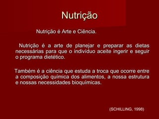 NutriçãoNutrição
Nutrição é Arte e Ciência.Nutrição é Arte e Ciência.
Nutrição é a arte de planejar e preparar as dietasNutrição é a arte de planejar e preparar as dietas
necessárias para que o indivíduo aceite ingerir e seguirnecessárias para que o indivíduo aceite ingerir e seguir
o programa dietético.o programa dietético.
Também é a ciência que estuda a troca que ocorre entreTambém é a ciência que estuda a troca que ocorre entre
a composição química dos alimentos, a nossa estruturaa composição química dos alimentos, a nossa estrutura
e nossas necessidades bioquímicas.e nossas necessidades bioquímicas.
(SCHILLING, 1998)
 