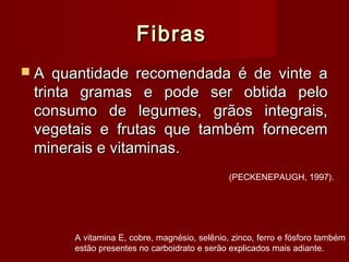 FibrasFibras
 A quantidade recomendada é de vinte aA quantidade recomendada é de vinte a
trinta gramas e pode ser obtida pelotrinta gramas e pode ser obtida pelo
consumo de legumes, grãos integrais,consumo de legumes, grãos integrais,
vegetais e frutas que também fornecemvegetais e frutas que também fornecem
minerais e vitaminas.minerais e vitaminas.
A vitamina E, cobre, magnésio, selênio, zinco, ferro e fósforo também
estão presentes no carboidrato e serão explicados mais adiante.
(PECKENEPAUGH, 1997).
 
