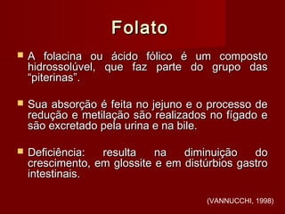 FolatoFolato
 A folacina ou ácido fólico é um compostoA folacina ou ácido fólico é um composto
hidrossolúvel, que faz parte do grupo dashidrossolúvel, que faz parte do grupo das
“piterinas”.“piterinas”.
 Sua absorção é feita no jejuno e o processo deSua absorção é feita no jejuno e o processo de
redução e metilação são realizados no fígado eredução e metilação são realizados no fígado e
são excretado pela urina e na bile.são excretado pela urina e na bile.
 Deficiência: resulta na diminuição doDeficiência: resulta na diminuição do
crescimento, em glossite e em distúrbios gastrocrescimento, em glossite e em distúrbios gastro
intestinais.intestinais.
(VANNUCCHI, 1998)
 