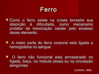 FerroFerro
 Como o ferro existe na crosta terrestre suaComo o ferro existe na crosta terrestre sua
absorção é dificultada, como mecanismoabsorção é dificultada, como mecanismo
protetor da intoxicação celular pelo excessoprotetor da intoxicação celular pelo excesso
desse elemento.desse elemento.
 A maior parte do ferro corporal esta ligada aA maior parte do ferro corporal esta ligada a
hemoglobina no sangue.hemoglobina no sangue.
 O ferro não funcional esta armazenado noO ferro não funcional esta armazenado no
fígado, baço, na medula óssea ou na circulaçãofígado, baço, na medula óssea ou na circulação
sangüínea.sangüínea.
(CUNHA, 1998)
 