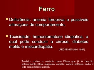 FerroFerro
 Deficiência: anemia feropriva e possíveisDeficiência: anemia feropriva e possíveis
alterações de comportamento.alterações de comportamento.
 Toxicidade: hemocromatose idiopatica, aToxicidade: hemocromatose idiopatica, a
qual pode conduzir a cirrose, diabetesqual pode conduzir a cirrose, diabetes
melito e miocardiopatia.melito e miocardiopatia.
Também contém o nutriente como Fibras que já foi descrito
anteriormente,cálcio, magnésio, cobalto, fósforo, potássio, sódio e
Iodo serão descrito abaixo.
(PECKENEAUGH, 1997).
 