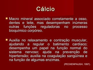 CálcioCálcio
 Macro mineral associado corretamente a osso,Macro mineral associado corretamente a osso,
dentes e leite, mas desempenham inúmerasdentes e leite, mas desempenham inúmeras
outras funções reguladoras no processooutras funções reguladoras no processo
bioquímico corpóreo.bioquímico corpóreo.
 Auxilia no relaxamento e contração muscular,Auxilia no relaxamento e contração muscular,
ajudando a regular o batimento cardíaco;ajudando a regular o batimento cardíaco;
desempenha um papel na função normal dodesempenha um papel na função normal do
sistema nervoso; ajuda na prevenção desistema nervoso; ajuda na prevenção de
hipertensão; auxilia na coagulação sangüínea ehipertensão; auxilia na coagulação sangüínea e
na função de algumas enzimas.na função de algumas enzimas.
(PECKENPAUGH, 1997).
 