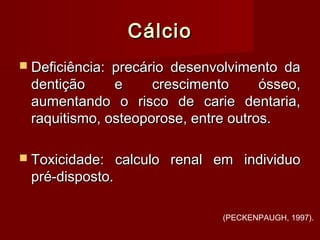 CálcioCálcio
 Deficiência: precário desenvolvimento daDeficiência: precário desenvolvimento da
dentição e crescimento ósseo,dentição e crescimento ósseo,
aumentando o risco de carie dentaria,aumentando o risco de carie dentaria,
raquitismo, osteoporose, entre outros.raquitismo, osteoporose, entre outros.
 Toxicidade: calculo renal em individuoToxicidade: calculo renal em individuo
pré-disposto.pré-disposto.
(PECKENPAUGH, 1997).
 