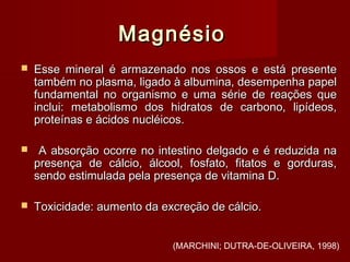 MagnésioMagnésio
 Esse mineral é armazenado nos ossos e está presenteEsse mineral é armazenado nos ossos e está presente
também no plasma, ligado à albumina, desempenha papeltambém no plasma, ligado à albumina, desempenha papel
fundamental no organismo e uma série de reações quefundamental no organismo e uma série de reações que
inclui: metabolismo dos hidratos de carbono, lipídeos,inclui: metabolismo dos hidratos de carbono, lipídeos,
proteínas e ácidos nucléicos.proteínas e ácidos nucléicos.
 A absorção ocorre no intestino delgado e é reduzida naA absorção ocorre no intestino delgado e é reduzida na
presença de cálcio, álcool, fosfato, fitatos e gorduras,presença de cálcio, álcool, fosfato, fitatos e gorduras,
sendo estimulada pela presença de vitamina D.sendo estimulada pela presença de vitamina D.
 Toxicidade: aumento da excreção de cálcio.Toxicidade: aumento da excreção de cálcio.
(MARCHINI; DUTRA-DE-OLIVEIRA, 1998)
 