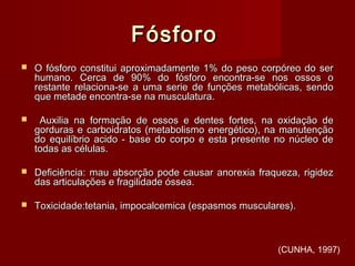 FósforoFósforo
 O fósforo constitui aproximadamente 1% do peso corpóreo do serO fósforo constitui aproximadamente 1% do peso corpóreo do ser
humano. Cerca de 90% do fósforo encontra-se nos ossos ohumano. Cerca de 90% do fósforo encontra-se nos ossos o
restante relaciona-se a uma serie de funções metabólicas, sendorestante relaciona-se a uma serie de funções metabólicas, sendo
que metade encontra-se na musculatura.que metade encontra-se na musculatura.
 Auxilia na formação de ossos e dentes fortes, na oxidação deAuxilia na formação de ossos e dentes fortes, na oxidação de
gorduras e carboidratos (metabolismo energético), na manutençãogorduras e carboidratos (metabolismo energético), na manutenção
do equilíbrio acido - base do corpo e esta presente no núcleo dedo equilíbrio acido - base do corpo e esta presente no núcleo de
todas as células.todas as células.
 Deficiência: mau absorção pode causar anorexia fraqueza, rigidezDeficiência: mau absorção pode causar anorexia fraqueza, rigidez
das articulações e fragilidade óssea.das articulações e fragilidade óssea.
 Toxicidade:tetania, impocalcemica (espasmos musculares).Toxicidade:tetania, impocalcemica (espasmos musculares).
(CUNHA, 1997)
 