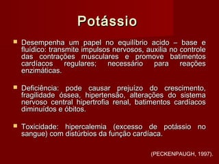 PotássioPotássio
 Desempenha um papel no equilíbrio acido – base eDesempenha um papel no equilíbrio acido – base e
fluídico: transmite impulsos nervosos, auxilia no controlefluídico: transmite impulsos nervosos, auxilia no controle
das contrações musculares e promove batimentosdas contrações musculares e promove batimentos
cardíacos regulares; necessário para reaçõescardíacos regulares; necessário para reações
enzimáticas.enzimáticas.
 Deficiência: pode causar prejuízo do crescimento,Deficiência: pode causar prejuízo do crescimento,
fragilidade óssea, hipertensão, alterações do sistemafragilidade óssea, hipertensão, alterações do sistema
nervoso central hipertrofia renal, batimentos cardíacosnervoso central hipertrofia renal, batimentos cardíacos
diminuídos e óbitos.diminuídos e óbitos.
 Toxicidade: hipercalemia (excesso de potássio noToxicidade: hipercalemia (excesso de potássio no
sangue) com distúrbios da função cardíaca.sangue) com distúrbios da função cardíaca.
(PECKENPAUGH, 1997).
 