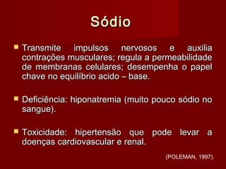SódioSódio
 Transmite impulsos nervosos e auxiliaTransmite impulsos nervosos e auxilia
contrações musculares; regula a permeabilidadecontrações musculares; regula a permeabilidade
de membranas celulares; desempenha o papelde membranas celulares; desempenha o papel
chave no equilíbrio acido – base.chave no equilíbrio acido – base.
 Deficiência: hiponatremia (muito pouco sódio noDeficiência: hiponatremia (muito pouco sódio no
sangue).sangue).
 Toxicidade: hipertensão que pode levar aToxicidade: hipertensão que pode levar a
doenças cardiovascular e renal.doenças cardiovascular e renal.
(POLEMAN, 1997).
 