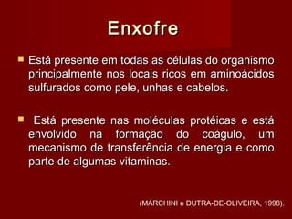 EnxofreEnxofre
 Está presente em todas as células do organismoEstá presente em todas as células do organismo
principalmente nos locais ricos em aminoácidosprincipalmente nos locais ricos em aminoácidos
sulfurados como pele, unhas e cabelos.sulfurados como pele, unhas e cabelos.
 Está presente nas moléculas protéicas e estáEstá presente nas moléculas protéicas e está
envolvido na formação do coágulo, umenvolvido na formação do coágulo, um
mecanismo de transferência de energia e comomecanismo de transferência de energia e como
parte de algumas vitaminas.parte de algumas vitaminas.
(MARCHINI e DUTRA-DE-OLIVEIRA, 1998).
 