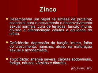 ZincoZinco
 Desempenha um papel na síntese de proteína;Desempenha um papel na síntese de proteína;
essencial para o crescimento e desenvolvimentoessencial para o crescimento e desenvolvimento
sexual normais, cura de feriadas, função imune,sexual normais, cura de feriadas, função imune,
divisão e diferenciação células e acuidade dodivisão e diferenciação células e acuidade do
olfato.olfato.
 Deficiência: depressão da função imune, falhaDeficiência: depressão da função imune, falha
do crescimento, nanismo, atraso na maturaçãodo crescimento, nanismo, atraso na maturação
sexual e acrodematite.sexual e acrodematite.
 Toxicidade: anemia severa, cãibras abdominais,Toxicidade: anemia severa, cãibras abdominais,
fadiga, náusea vômitos e diarréia.fadiga, náusea vômitos e diarréia.
(POLEMAN, 1997)
 