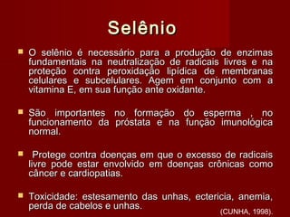SelênioSelênio
 O selênio é necessário para a produção de enzimasO selênio é necessário para a produção de enzimas
fundamentais na neutralização de radicais livres e nafundamentais na neutralização de radicais livres e na
proteção contra peroxidação lipídica de membranasproteção contra peroxidação lipídica de membranas
celulares e subcelulares. Agem em conjunto com acelulares e subcelulares. Agem em conjunto com a
vitamina E, em sua função ante oxidante.vitamina E, em sua função ante oxidante.
 São importantes no formação do esperma , noSão importantes no formação do esperma , no
funcionamento da próstata e na função imunológicafuncionamento da próstata e na função imunológica
normal.normal.
 Protege contra doenças em que o excesso de radicaisProtege contra doenças em que o excesso de radicais
livre pode estar envolvido em doenças crônicas comolivre pode estar envolvido em doenças crônicas como
câncer e cardiopatias.câncer e cardiopatias.
 Toxicidade: estesamento das unhas, ectericia, anemia,Toxicidade: estesamento das unhas, ectericia, anemia,
perda de cabelos e unhas.perda de cabelos e unhas.
(CUNHA, 1998).
 