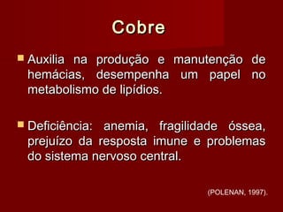 CobreCobre
 Auxilia na produção e manutenção deAuxilia na produção e manutenção de
hemácias, desempenha um papel nohemácias, desempenha um papel no
metabolismo de lipídios.metabolismo de lipídios.
 Deficiência: anemia, fragilidade óssea,Deficiência: anemia, fragilidade óssea,
prejuízo da resposta imune e problemasprejuízo da resposta imune e problemas
do sistema nervoso central.do sistema nervoso central.
(POLENAN, 1997).
 