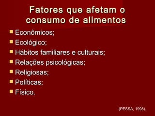Fatores que afetam oFatores que afetam o
consumo de alimentosconsumo de alimentos
 Econômicos;Econômicos;
 Ecológico;Ecológico;
 Hábitos familiares e culturais;Hábitos familiares e culturais;
 Relações psicológicas;Relações psicológicas;
 Religiosas;Religiosas;
 Políticas;Políticas;
 Físico.Físico.
(PESSA, 1998).
 
