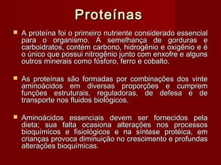 ProteínasProteínas
 A proteína foi o primeiro nutriente considerado essencialA proteína foi o primeiro nutriente considerado essencial
para o organismo. A semelhança de gorduras epara o organismo. A semelhança de gorduras e
carboidratos, contém carbono, hidrogênio e oxigênio e écarboidratos, contém carbono, hidrogênio e oxigênio e é
o único que possui nitrogênio junto com enxofre e algunso único que possui nitrogênio junto com enxofre e alguns
outros minerais como fósforo, ferro e cobalto.outros minerais como fósforo, ferro e cobalto.
 As proteínas são formadas por combinações dos vinteAs proteínas são formadas por combinações dos vinte
aminoácidos em diversas proporções e cumpremaminoácidos em diversas proporções e cumprem
funções estruturais, reguladoras, de defesa e defunções estruturais, reguladoras, de defesa e de
transporte nos fluidos biológicos.transporte nos fluidos biológicos.
 Aminoácidos essenciais devem ser fornecidos pelaAminoácidos essenciais devem ser fornecidos pela
dieta; sua falta ocasiona alterações nos processosdieta; sua falta ocasiona alterações nos processos
bioquímicos e fisiológicos e na síntese protéica, embioquímicos e fisiológicos e na síntese protéica, em
crianças provoca diminuição no crescimento e profundascrianças provoca diminuição no crescimento e profundas
alterações bioquímicas.alterações bioquímicas.
 