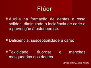FlúorFlúor
 Auxilia na formação de dentes e ossoAuxilia na formação de dentes e osso
sólidos, diminuindo a incidência de carie esólidos, diminuindo a incidência de carie e
a prevenção à osteoporose.a prevenção à osteoporose.
 Deficiência: susceptibilidade à carie;Deficiência: susceptibilidade à carie;
 Toxicidade: fluorose e manchasToxicidade: fluorose e manchas
mosqueadas nos dentes.mosqueadas nos dentes.
(PECHENPAUGH, 1997).
 