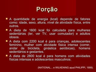 PorçãoPorção
 A quantidade de energia (kcal) depende de fatoresA quantidade de energia (kcal) depende de fatores
como: idade, sexo, altura, nível de atividade física, entrecomo: idade, sexo, altura, nível de atividade física, entre
outros.outros.
 A dieta de 1600 kcal foi calculada para mulheresA dieta de 1600 kcal foi calculada para mulheres
sedentárias (ler, ver TV, usar comutador) e adultossedentárias (ler, ver TV, usar comutador) e adultos
idosos.idosos.
 A dieta com 2200 kcal é para crianças, adolescentesA dieta com 2200 kcal é para crianças, adolescentes
feminino, mulher com atividade física intensa (correr,feminino, mulher com atividade física intensa (correr,
andar de bicicleta, ginástica aeróbicas), homensandar de bicicleta, ginástica aeróbicas), homens
sedentários e gestantes.sedentários e gestantes.
 A dieta de 2800 kcal é para homens com atividadesA dieta de 2800 kcal é para homens com atividades
físicas intensas e adolescentes masculinos.físicas intensas e adolescentes masculinos.
(NATIONAL... e WILKENING apud PHILIPPI, 1999).
 