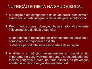 NUTRIÇÃO E DIETA NA SAÚDE BUCALNUTRIÇÃO E DIETA NA SAÚDE BUCAL
 A nutrição é um componente da saúde bucal, bem como aA nutrição é um componente da saúde bucal, bem como a
saúde oral é parte integrante da saúde geral e nutricional.saúde oral é parte integrante da saúde geral e nutricional.
 Pelo menos duas doenças bucais são diretamentePelo menos duas doenças bucais são diretamente
influenciadas pela dieta e nutrição:influenciadas pela dieta e nutrição:
- a carie dental é modulada por diversos fatores incluindo aa carie dental é modulada por diversos fatores incluindo a
composição e freqüência da dieta.composição e freqüência da dieta.
- a doença periodontal esta associada à desnutrição.a doença periodontal esta associada à desnutrição.
 A dieta e a nutrição desempenham um papel muitoA dieta e a nutrição desempenham um papel muito
importante no desenvolvimento dental, na integridade dosimportante no desenvolvimento dental, na integridade dos
tecidos gengivais e orais, na força óssea e na prevençãotecidos gengivais e orais, na força óssea e na prevenção
e tratamento das doenças da cavidade oral.e tratamento das doenças da cavidade oral.
 
