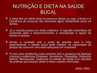 NUTRIÇÃO E DIETA NA SAÚDENUTRIÇÃO E DIETA NA SAÚDE
BUCALBUCAL
 A dieta tem um efeito local na estrutura dental, ou seja, a forma e aA dieta tem um efeito local na estrutura dental, ou seja, a forma e a
freqüência de consumo dos alimentos agem diretamente sobre osfreqüência de consumo dos alimentos agem diretamente sobre os
dentes.dentes.
 Já a nutrição possui um efeito sistêmico. A ingestão sistemática deJá a nutrição possui um efeito sistêmico. A ingestão sistemática de
nutrientes afeta o desenvolvimento, a manutenção e reparo denutrientes afeta o desenvolvimento, a manutenção e reparo de
dentes e tecidos;dentes e tecidos;
 Sendo a cavidade oral a porta de entrada para o tratoSendo a cavidade oral a porta de entrada para o trato
gastrintestinal, o estado bucal pode indeferir na capacidade dagastrintestinal, o estado bucal pode indeferir na capacidade da
pessoa de consumir uma dieta adequada em nutrientes.pessoa de consumir uma dieta adequada em nutrientes.
 O risco para problemas orais aumenta com a presença de doençasO risco para problemas orais aumenta com a presença de doenças
crônicas e sistêmicas (Diabetes, Xerostomia, Obesidade, Disfunçãocrônicas e sistêmicas (Diabetes, Xerostomia, Obesidade, Disfunção
Salivar, Menopausa), mudanças no estado de saúde e/ou adoçõesSalivar, Menopausa), mudanças no estado de saúde e/ou adoções
de praticas que possam afetar a dieta e estado nutricional.de praticas que possam afetar a dieta e estado nutricional.
(DIAS, 2006).
 