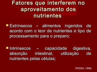 Fatores que interferem noFatores que interferem no
aproveitamento dosaproveitamento dos
nutrientesnutrientes
 Extrínsecos – alimentos ingeridos deExtrínsecos – alimentos ingeridos de
acordo com o teor de nutrientes e tipo deacordo com o teor de nutrientes e tipo de
processamento para o preparo;processamento para o preparo;
 Intrínsecos – capacidade digestiva,Intrínsecos – capacidade digestiva,
absorção intestinal, utilização deabsorção intestinal, utilização de
nutrientes pelas células;nutrientes pelas células;
(PESSA, 1998).
 