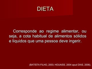 DIETADIETA
Corresponde ao regime alimentar, ouCorresponde ao regime alimentar, ou
seja, a cota habitual de alimentos sólidosseja, a cota habitual de alimentos sólidos
e líquidos que uma pessoa deve ingerir.e líquidos que uma pessoa deve ingerir.
(BATISTA FILHO, 2003; HOUAISS, 2004 apud DIAS, 2006).
 
