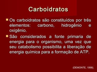 CarboidratosCarboidratos
 Os carboidratos são constituídos por trêsOs carboidratos são constituídos por três
elementos: carbono, hidrogênio eelementos: carbono, hidrogênio e
oxigênio.oxigênio.
 São considerados a fonte primaria deSão considerados a fonte primaria de
energia para o organismo, uma vez queenergia para o organismo, uma vez que
seu catabolismo possibilita a liberação deseu catabolismo possibilita a liberação de
energia química para a formação de ATP.energia química para a formação de ATP.
(DEMONTE, 1998).
 