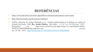 REFERÊNCIAS
1. https://www.bio.fiocruz.br/index.php/difteria-sintomas-transmissao-e-prevencao
2. http://drauziovarella.com.br/crianca-2/difteria/
3. FARIA, Marcilia de Araújo Medrado et al . Estudo epidemiológico de difteria na região da
Grande São Paulo, 1969. Rev. Saúde Pública, São Paulo , v. 5, n. 2, p. 213-220, dez. 1971 .
Disponível em <http://www.scielo.br/scielo.php?script=sci_arttext&pid=S0034-
89101971000200004&lng=pt&nrm=iso>. acessos
em 20 abr. 2015. http://dx.doi.org/10.1590/S0034-89101971000200004.
 