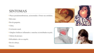 SINTOMAS
• Placas pseudomembranosas, acinzentadas e firmes nas amídalas;
•Mal-estar;
•Dor de garganta;
• Febre;
•Corrimento nasal;
• Gânglios linfáticos inflamados e manchas avermelhadas na pele;
• Edema de pescoço;
•Dificuldade e dor ao engolir;
•Dor de cabeça;
•Náusea.
 