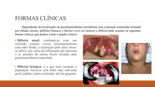 FORMAS CLÍNICAS
 Difteria nasal: confunde-se com um
resfriado comum, coriza serosanguinolenta
com odor fétido, a respiração pelo nariz torna-
se difícil, por causa da inflamação das mucosas
e as paredes da narina ficam forradas pela
pseudomembrana amarelada.
 Difteria faríngea: é a que mais acomete a
população. Inicia-se com febre alta, mal-estar
geral, palidez, pulso acelerado, dor de garganta.
Dependendo da localização da pseudomembrana (membrana com coloração amarelada formada
por células mortas, glóbulos brancos e bacilos vivos ou mortos) a difteria pode assumir as seguintes
formas clínicas que podem variar o quadro clínico:
 