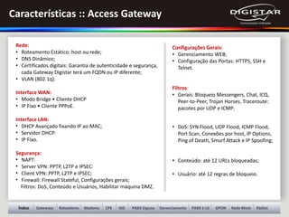 Gateways Roteadores Modems PABX Digistar Gerenciamento GPON Rede Mesh RádiosÍndice PABX E-LGCPE IAD
Rede:
• Roteamento Estático: host ou rede;
• DNS Dinâmico;
• Certificados digitais: Garantia de autenticidade e segurança,
cada Gateway Digistar terá um FQDN ou IP diferente;
• VLAN (802.1q).
Interface WAN:
• Modo Bridge • Cliente DHCP
• IP Fixo • Cliente PPPoE.
Interface LAN:
• DHCP Avançado fixando IP ao MAC;
• Servidor DHCP;
• IP Fixo.
Segurança:
• NAPT;
• Server VPN: PPTP, L2TP e IPSEC;
• Client VPN: PPTP, L2TP e IPSEC;
• Firewall: Firewall Stateful, Configurações gerais;
Filtros: DoS, Conteúdo e Usuários, Habilitar máquina DMZ.
Configurações Gerais:
• Gerenciamento WEB;
• Configuração das Portas: HTTPS, SSH e
Telnet.
Filtros:
• Gerais: Bloqueio Messengers, Chat, ICQ,
Peer-to-Peer, Trojan Horses, Traceroute:
pacotes por UDP e ICMP;
• DoS: SYN Flood, UDP Flood, ICMP Flood,
Port Scan, Conexões por host, IP Options,
Ping of Death, Smurf Attack e IP Spoofing;
• Conteúdo: até 12 URLs bloqueadas;
• Usuário: até 12 regras de bloqueio.
Características :: Access Gateway
 