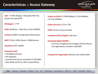 Gateways Roteadores Modems PABX Digistar Gerenciamento GPON Rede Mesh RádiosÍndice PABX E-LGCPE IAD
QoS: • Traffic Shaping • Marcação DSCP dos
pacotes de áudio (RTP).
Bilhetagem: • FTP
Vídeo: Multicast - Triple Play e Túneis DVMRP;
Gerência: SNMP e Configurador Multiusuários
NATT: STUN • UPNP-Cliente • FQDN Externo
Data/Hora: NTP • RDATE
Protocolos VoIP:
• SIP (Registrar/Proxy);
• SIP Integrado;
• Cancelamento de eco automático G 168-2002;
• Jitter Buffer de 20 ms a 80 ms (automático).
Codecs de Áudio: G.729AB (8kbps), G.711A (64kbps)
e G.711µ (64kbps)
Codecs para Fax: G.711 e T.38
DTMF: dentro ou fora da banda
Impedância (Porta Digital): 100 ohms
Sinalização Digital R2/MFC:
• De linha: R2 digital ou R2 analógico (E+M contínuo)
• De registradores: entrada e saída MFC
Proteção de Programação: Memória não volátil FLASH
Características :: Access Gateway
 