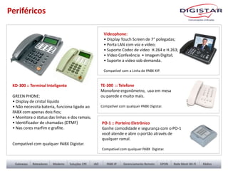 Periféricos
Videophone:
• Display Touch Screen de 7" polegadas;
• Porta LAN com voz e vídeo;
• Suporte Codec de vídeo H.264 e H.263;
• Vídeo Conferência • Imagem Digital;
• Suporte a vídeo sob demanda.
Compatível com a Linha de PABX XIP.
KD-300 :: Terminal Inteligente
GREEN PHONE:
• Display de cristal líquido
• Não necessita bateria, funciona ligado ao
PABX com apenas dois fios;
• Monitora o status das linhas e dos ramais;
• Identificador de chamadas (DTMF)
• Nas cores marfim e grafite.
Compatível com qualquer PABX Digistar.
TE-300 :: Telefone
Monofone ergonômetro, uso em mesa
ou parede e muito mais.
Compatível com qualquer PABX Digistar.
PO-1 :: Porteiro Eletrônico
Ganhe comodidade e segurança com o PO-1
você atende e abre o portão através de
qualquer ramal.
Compatível com qualquer PABX Digistar.
 