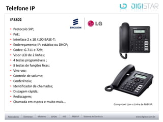 IP8802
• Protocolo SIP;
• PoE;
• Interface 2 x 10 /100 BASE-T;
• Endereçamento IP: estático ou DHCP;
• Codec: G.711 e 729;
• Visor LCD de 2 linhas;
• 4 teclas programáveis ;
• 8 teclas de funções fixas;
• Viva-voz;
• Controle de volume;
• Conferência;
• Identificador de chamadas;
• Discagem rápida;
• Rediscagem;
• Chamada em espera e muito mais...
Telefone IP
Compatível com a Linha de PABX IP.
 