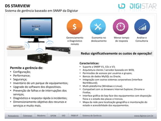 Reduz significativamente os custos de operação!
Características:
• Suporte a SNMP V1, V2c e V3;
• Arquitetura cliente / servidor baseada em WEB;
• Permissões de acessos por usuários e grupos;
• Bancos de dados MySQL ou Oracle;
• Integração com outros sistemas corporativos (interface
NorthBound);
• Multi-plataforma (Windows e Linux);
• Compatível com os browsers Internet Explorer, Chrome e
Firefox;
• Interface gráfica do bay-face dos equipamentos com disposição
física e o estado das placas e troncos.
• Mapa da rede para localização geográfica e monitoração do
estado e acessibilidade dos equipamentos.
DS STARVIEW
Sistema de gerência baseado em SNMP da Digistar
Gerenciamento
e Diagnóstico
remoto
Economia no
deslocamento
Menor tempo
de resposta
Análise e
Consultoria
Permite a gerência de:
• Configuração;
• Performance;
• Segurança;
• Inventário de um parque de equipamentos;
• Upgrade do software dos dispositivos.
• Prevenção de falhas e de interrupções dos
serviços;
• Diagnóstico e resposta rápida à incidentes;
• Dimensionamento objetivo dos recursos e
serviços e muito mais.
 