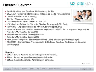 • BANRISUL - Banco do Estado do Rio Grande do Sul S/A
• CISMEPAR - Consórcio Intermunicipal de Saúde do Médio Paranapanema;
• Comando Militar do Sul (Exercito);
• COPEL – Telecomunicações S/A;
• Departamento de Policia Federal RS, RJ e MG;
• IFSP - Instituto Federal de Educação, Ciência e Tecnologia de São Paulo;
• INFRAERO - Empresa Brasileira de Infraestrutura Aeroportuária;
• Ministério Publico da União - Procuradoria Regional do Trabalho da 15ª Região – Campinas (SP);
• Prefeitura Municipal de Canoas (RS);
• Prefeitura Municipal de São Leopoldo (RS);
• Prefeitura Municipal de Itapema (SC);
• PROCEMPA - Companhia de Processamento de Dados do Município de Porto Alegre;
• PROCERGS - Companhia de Processamento de Dados do Estado do Rio Grande do Sul, entre
outros órgãos.
Sistema S
• SENAT - Serviço Nacional de Aprendizagem do Transporte;
• SENAI - Serviço Nacional de Aprendizagem Industrial;
• SENAC - Serviço Nacional de Aprendizagem Comercial.
Clientes:: Governo
Entre outros...
 