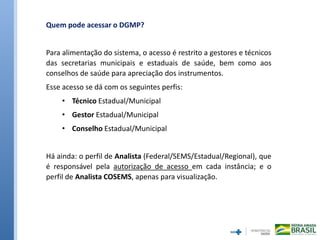 Quem pode acessar o DGMP?
Para alimentação do sistema, o acesso é restrito a gestores e técnicos
das secretarias municipais e estaduais de saúde, bem como aos
conselhos de saúde para apreciação dos instrumentos.
Esse acesso se dá com os seguintes perfis:
• Técnico Estadual/Municipal
• Gestor Estadual/Municipal
• Conselho Estadual/Municipal
Há ainda: o perfil de Analista (Federal/SEMS/Estadual/Regional), que
é responsável pela autorização de acesso em cada instância; e o
perfil de Analista COSEMS, apenas para visualização.
 
