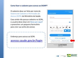 O cadastro deve ser feito por meio do
Sistema de Cadastro e Permissões de
Acesso (SCPA) do Ministério da Saúde.
Caso ainda não possua cadastro no SCPA,
o usuário deve clicar em Novo por aqui?
e preencher um pequeno formulário
para criar sua senha de acesso.
Como fazer o cadastro para acesso ao DGMP?
Endereço para acesso ao SCPA:
acesso.saude.gov.br/login
 