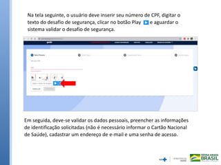 Na tela seguinte, o usuário deve inserir seu número de CPF, digitar o
texto do desafio de segurança, clicar no botão Play e aguardar o
sistema validar o desafio de segurança.
Em seguida, deve-se validar os dados pessoais, preencher as informações
de identificação solicitadas (não é necessário informar o Cartão Nacional
de Saúde), cadastrar um endereço de e-mail e uma senha de acesso.
 