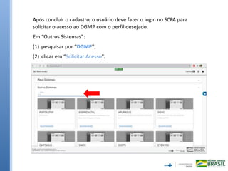 Após concluir o cadastro, o usuário deve fazer o login no SCPA para
solicitar o acesso ao DGMP com o perfil desejado.
Em “Outros Sistemas”:
(1) pesquisar por “DGMP”;
(2) clicar em “Solicitar Acesso”.
 