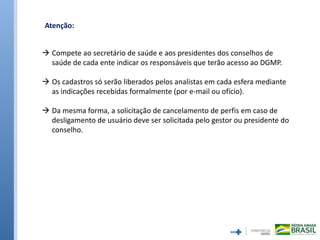 Atenção:
 Compete ao secretário de saúde e aos presidentes dos conselhos de
saúde de cada ente indicar os responsáveis que terão acesso ao DGMP.
 Os cadastros só serão liberados pelos analistas em cada esfera mediante
as indicações recebidas formalmente (por e-mail ou ofício).
 Da mesma forma, a solicitação de cancelamento de perfis em caso de
desligamento de usuário deve ser solicitada pelo gestor ou presidente do
conselho.
 
