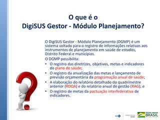 O que é o
DigiSUS Gestor - Módulo Planejamento?
O DigiSUS Gestor - Módulo Planejamento (DGMP) é um
sistema voltado para o registro de informações relativas aos
instrumentos de planejamento em saúde de estados,
Distrito Federal e municípios.
O DGMP possibilita:
• O registro das diretrizes, objetivos, metas e indicadores
do plano de saúde;
• O registro da anualização das metas e lançamento de
previsão orçamentária da programação anual de saúde;
• A elaboração do relatório detalhado do quadrimestre
anterior (RDQA) e do relatório anual de gestão (RAG); e
• O registro de metas da pactuação interfederativa de
indicadores.
 