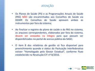 • Os Planos de Saúde (PS) e as Programações Anuais de Saúde
(PAS) NÃO são encaminhados aos Conselhos de Saúde via
DGMP. Os Conselhos de Saúde aprovam ambos os
instrumentos por fora do sistema;
• Ao finalizar o registro do plano de saúde e da PAS no sistema,
os arquivos correspondentes, elaborados por fora do sistema,
devem ser anexados na íntegra para que possam ser
disponibilizados no portal de acesso público da SAGE;
• O item 8 dos relatórios de gestão só fica disponível para
preenchimento quando o status da Pactuação Interfederativa
estiver “Homologado pelo Gestor Estadual”, conforme fluxo
estabelecido na Resolução CIT nº 8/2016.
ATENÇÃO
 