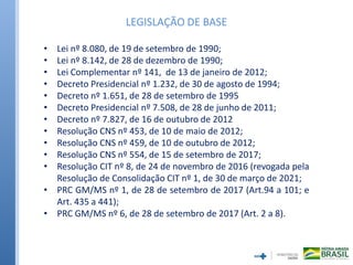 • Lei nº 8.080, de 19 de setembro de 1990;
• Lei nº 8.142, de 28 de dezembro de 1990;
• Lei Complementar nº 141, de 13 de janeiro de 2012;
• Decreto Presidencial nº 1.232, de 30 de agosto de 1994;
• Decreto nº 1.651, de 28 de setembro de 1995
• Decreto Presidencial nº 7.508, de 28 de junho de 2011;
• Decreto nº 7.827, de 16 de outubro de 2012
• Resolução CNS nº 453, de 10 de maio de 2012;
• Resolução CNS nº 459, de 10 de outubro de 2012;
• Resolução CNS nº 554, de 15 de setembro de 2017;
• Resolução CIT nº 8, de 24 de novembro de 2016 (revogada pela
Resolução de Consolidação CIT nº 1, de 30 de março de 2021;
• PRC GM/MS nº 1, de 28 de setembro de 2017 (Art.94 a 101; e
Art. 435 a 441);
• PRC GM/MS nº 6, de 28 de setembro de 2017 (Art. 2 a 8).
LEGISLAÇÃO DE BASE
 