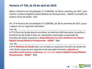 Portaria nº 750, de 29 de abril de 2019
Altera a Portaria de Consolidação nº 1/GM/MS, de 28 de setembro de 2017, para
instituir o Sistema DigiSUS Gestor/Módulo de Planejamento – DGMP, no âmbito do
Sistema Único de Saúde - SUS.
Art. 1º A Portaria de Consolidação nº 1/GM/MS, de 28 de setembro de 2017, passa
a vigorar com as seguintes alterações:
"Art. 96. .......................................................................................................................
§ 7º O Plano de Saúde deverá considerar as diretrizes definidas pelos Conselhos e
Conferências de Saúde e deve ser submetido à apreciação e aprovação do
Conselho de Saúde respectivo e disponibilizado em meio eletrônico no sistema
DigiSUS Gestor/Módulo Planejamento - DGMP." (NR)
"Art. 99. .......................................................................................................................
§ 3º O Relatório de Gestão deve ser enviado ao respectivo Conselho de Saúde até
o dia 30 de março do ano seguinte ao da execução financeira, cabendo ao
Conselho emitir parecer conclusivo, por meio do sistema DigiSUS Gestor/Módulo
Planejamento – DGMP." (NR)
 