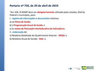 Portaria nº 750, de 29 de abril de 2019
"Art. 436. O DGMP deve ser obrigatoriamente utilizado pelos estados, Distrito
Federal e municípios, para:
I - registro de informações e documentos relativos:
a) ao Plano de Saúde;
b) à Programação Anual de Saúde; e
c) às metas da Pactuação Interfederativa de Indicadores;
II - elaboração de:
a) Relatório Detalhado do Quadrimestre Anterior - RDQA; e
b) Relatório Anual de Gestão - RAG; e
 