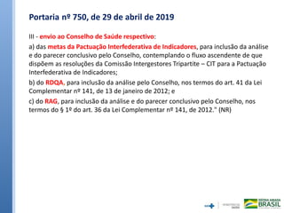 Portaria nº 750, de 29 de abril de 2019
III - envio ao Conselho de Saúde respectivo:
a) das metas da Pactuação Interfederativa de Indicadores, para inclusão da análise
e do parecer conclusivo pelo Conselho, contemplando o fluxo ascendente de que
dispõem as resoluções da Comissão Intergestores Tripartite – CIT para a Pactuação
Interfederativa de Indicadores;
b) do RDQA, para inclusão da análise pelo Conselho, nos termos do art. 41 da Lei
Complementar nº 141, de 13 de janeiro de 2012; e
c) do RAG, para inclusão da análise e do parecer conclusivo pelo Conselho, nos
termos do § 1º do art. 36 da Lei Complementar nº 141, de 2012." (NR)
 