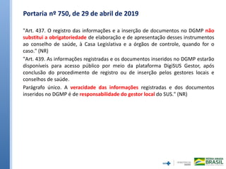 Portaria nº 750, de 29 de abril de 2019
"Art. 437. O registro das informações e a inserção de documentos no DGMP não
substitui a obrigatoriedade de elaboração e de apresentação desses instrumentos
ao conselho de saúde, à Casa Legislativa e a órgãos de controle, quando for o
caso." (NR)
"Art. 439. As informações registradas e os documentos inseridos no DGMP estarão
disponíveis para acesso público por meio da plataforma DigiSUS Gestor, após
conclusão do procedimento de registro ou de inserção pelos gestores locais e
conselhos de saúde.
Parágrafo único. A veracidade das informações registradas e dos documentos
inseridos no DGMP é de responsabilidade do gestor local do SUS." (NR)
 