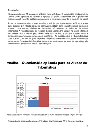 29
Resultados
O questionário com 21 questões e aplicado como pré- teste. O questionário foi elaborado no
Google Drive, aplicados no formato e aplicado via papel. Observou-se que 4 professores
possuem email, mas não o utilizam regularmente e preferiram responder o inquérito via papel
Todos os professores são do sexo feminino, a maioria com idade entre 41 e 50 anos e com
curso superior. Em relação ao uso do computador, utilizam com pouca frequência e possuem
apenas conhecimentos básicos de informática. Consideram as aulas de informática
importantes. A respeito do uso de recursos digitais apena 50 % utilizam na escola e também
tem acesso fácil a internet pelo menos meia hora por dia, e também possuem email e
consideram a comunicação através dele importante. . Na questão sobre o REA de Literatura
duas ficaram com dúvidas para responder a questão ainda não se mostram familiarizadas
com mesmo. As aulas de informática conforme as professoras as aulas de informática são
importantes no processo de ensino- aprendizagem.
Análise - Questionário aplicado para os Alunos de
Informática
Em relação ao sexo conclui-se que 47% são do sexo feminino e 53 % do sexo masculino.
47.00%
53.00%
44.00%
45.00%
46.00%
47.00%
48.00%
49.00%
50.00%
51.00%
52.00%
53.00%
54.00%
Sexo
Feminino Masculino
Fonte: Dados obtidos através da pesquisa realizada com os alunos da Escola Municipal “Trajano Procópio”
 
