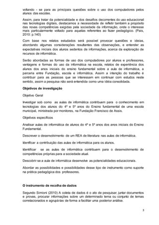 3
voltando - se para as principais questões sobre o uso dos computadores pelos
alunos das escolas.
Assim, para tratar da potencialidade e dos desafios decorrentes do uso educacional
nas tecnologias digitais, destacamos a necessidade de refletir também a propósito
das novas competências exigidas pela sociedade da informação, onde o interesse
mais particularmente voltado para aquelas referentes ao fazer pedagógico. (Pais,
2010: p.140)
Com base nos relatos estudados será possível provocar questões e ideias,
abordando algumas considerações resultantes das observações, e entender as
expectativas iniciais dos alunos sedentos de informações, acerca da exploração de
recursos de informática.
Serão abordadas as formas de uso dos computadores por alunos e professores,
vantagens e formas do uso da informática na escola, relatos de experiência dos
alunos dos anos iniciais do ensino fundamental sobre a aula de informática, a
parceria entre Fundação, escola e informática. Assim a intenção do trabalho é
contribuir para as pessoas que se interessam em continuar com estudos neste
sentido, assim a pesquisa não será entendida como uma idéia consolidada.
Objetivos de investigação
Objetivo Geral
Investigar sob como as aulas de informática contribuem para o conhecimento em
tecnologias dos alunos do 4º e 5º anos do Ensino fundamental de uma escola
municipal, ministrada por monitores, na Fundação Francisco de Assis.
Objetivos específicos
Analisar aulas de informática de alunos do 4º e 5º anos dos anos iniciais do Ensino
Fundamental.
Descrever o desenvolvimento de um REA de literatura nas aulas de informática.
Identficar a contribuição das aulas de informática para os alunos.
Identificar se as aulas de informática contribuem para o desenvolvimento de
competências próprias para a sociedade atual.
Descobrir se a aula de informática desenvolve as potencialidades educacionais.
Abordar as possibilidades e possibilidades desse tipo de instrumento como suporte
na prática pedagógica dos professores.
O instrumento de recolha de dados
Segundo Simioni (2010) A coleta de dados é o ato de pesquisar, juntar documentos
e provas, procurar informações sobre um determinado tema ou conjunto de temas
correlacionados e agrupá-las de forma a facilitar uma posterior análise.
 