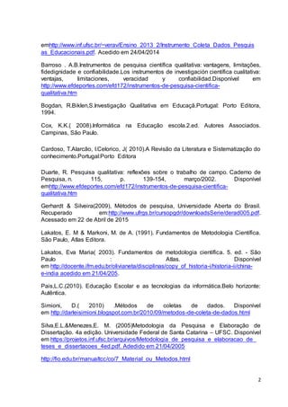 2
emhttp://www.inf.ufsc.br/~verav/Ensino_2013_2/Instrumento_Coleta_Dados_Pesquis
as_Educacionais.pdf. Acedido em 24/04/2014
Barroso . A.B.Instrumentos de pesquisa científica qualitativa: vantagens, limitações,
fidedignidade e confiabilidade.Los instrumentos de investigación científica cualitativa:
ventajas, limitaciones, veracidad y confiabilidad.Disponível em
http://www.efdeportes.com/efd172/instrumentos-de-pesquisa-cientifica-
qualitativa.htm
Bogdan, R.Biklen,S.Investigação Qualitativa em Educaçã.Portugal: Porto Editora,
1994.
Cox, K.K.( 2008).Informática na Educação escola.2.ed. Autores Associados.
Campinas, São Paulo.
Cardoso, T.Alarcão, I.Celorico, J( 2010).A Revisão da Literatura e Sistematização do
conhecimento.Portugal:Porto Editora
Duarte, R. Pesquisa qualitativa: reflexões sobre o trabalho de campo. Caderno de
Pesquisa, n. 115, p. 139-154, março/2002. Disponível
emhttp://www.efdeportes.com/efd172/instrumentos-de-pesquisa-cientifica-
qualitativa.htm
Gerhardt & Silveira(2009), Métodos de pesquisa, Universidade Aberta do Brasil.
Recuperado em:http://www.ufrgs.br/cursopgdr/downloadsSerie/derad005.pdf.
Acessado em 22 de Abril de 2015
Lakatos, E. M & Markoni, M. de A. (1991). Fundamentos de Metodologia Científica.
São Paulo, Atlas Editora.
Lakatos, Eva Maria( 2003). Fundamentos de metodologia científica. 5. ed. - São
Paulo : Atlas. Disponível
em http://docente.ifrn.edu.br/olivianeta/disciplinas/copy_of_historia-i/historia-ii/china-
e-india acedido em 21/04/205.
Pais,L.C.(2010). Educação Escolar e as tecnologias da informática.Belo horizonte:
Autêntica.
Simioni, D.( 2010) .Métodos de coletas de dados. Disponível
em http://darleisimioni.blogspot.com.br/2010/09/metodos-de-coleta-de-dados.html
Silva,E.L.&Menezes,E. M. (2005)Metodologia da Pesquisa e Elaboração de
Dissertação. 4a edição. Universidade Federal de Santa Catarina – UFSC. Disponível
em https://projetos.inf.ufsc.br/arquivos/Metodologia_de_pesquisa_e_elaboracao_de_
teses_e_dissertacoes_4ed.pdf. Adedido em 21/04/2005
http://fio.edu.br/manualtcc/co/7_Material_ou_Metodos.html
 